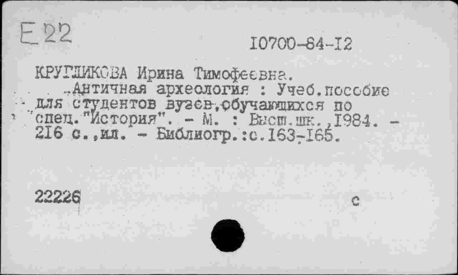 ﻿Ь.22
I070D-84-I2
КРУГЛИКОВА Ирина Тимофеевна.
. . ..Античная археология : Учеб.пособие
• .для студентов вузсв-.рбучающихся по
1 спец. "История”. - М. : Высш.ж. .1984. -216 с.(ил. - Библиогр.:с.163-165.
22226